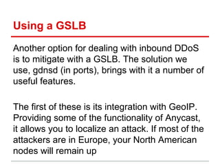Using a GSLB
Another option for dealing with inbound DDoS
is to mitigate with a GSLB. The solution we
use, gdnsd (in ports), brings with it a number of
useful features.
The first of these is its integration with GeoIP.
Providing some of the functionality of Anycast,
it allows you to localize an attack. If most of the
attackers are in Europe, your North American
nodes will remain up
 
