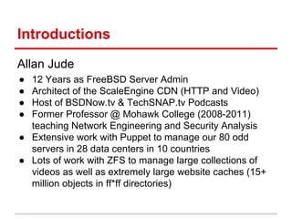 Introductions
Allan Jude
● 12 Years as FreeBSD Server Admin
● Architect of the ScaleEngine CDN (HTTP and Video)
● Host of BSDNow.tv & TechSNAP.tv Podcasts
● Former Professor @ Mohawk College (2008-2011)
teaching Network Engineering and Security Analysis
● Extensive work with Puppet to manage our 80 odd
servers in 28 data centers in 10 countries
● Lots of work with ZFS to manage large collections of
videos as well as extremely large website caches (15+
million objects in ff*ff directories)
 