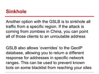 Sinkhole
Another option with the GSLB is to sinkhole all
traffic from a specific region. If the attack is
coming from zombies in China, you can point
all of those clients to an unroutable address
GSLB also allows ‘overrides’ to the GeoIP
database, allowing you to return a different
response for addresses in specific network
ranges. This can be used to prevent known
bots on some blacklist from reaching your sites
 