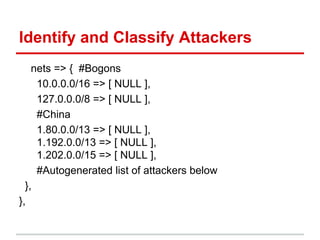 Identify and Classify Attackers
nets => { #Bogons
10.0.0.0/16 => [ NULL ],
127.0.0.0/8 => [ NULL ],
#China
1.80.0.0/13 => [ NULL ],
1.192.0.0/13 => [ NULL ],
1.202.0.0/15 => [ NULL ],
#Autogenerated list of attackers below
},
},
 