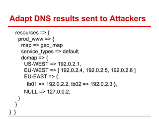 Adapt DNS results sent to Attackers
resources => {
prod_www => {
map => geo_map
service_types => default
dcmap => {
US-WEST => 192.0.2.1,
EU-WEST => [ 192.0.2.4, 192.0.2.5, 192.0.2.6 ]
EU-EAST => {
lb01 => 192.0.2.2, lb02 => 192.0.2.3 },
NULL => 127.0.0.2,
}
}
} }
 