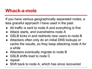 Whack-a-mole
If you have various geographically separated nodes, a
less graceful approach I have used in the past
● All traffic is sent to node A and everything is fine
● Attack starts, and overwhelms node A
● GSLB kicks in and redirects new users to node B
● Attackers often only do an initial DNS lookups or
cache the results, so they keep attacking node A for
a while
● Attackers eventually migrate to node B
● GSLB shifts load to node C
● repeat
● Shift back to node A, which has since recovered
 