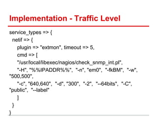 Implementation - Traffic Level
service_types => {
netif => {
plugin => "extmon", timeout => 5,
cmd => [
"/usr/local/libexec/nagios/check_snmp_int.pl",
"-H", "%%IPADDR%%", "-n", "em0", "-fkBM", "-w",
"500,500",
"-c", "640,640", "-d", "300", "-2", "--64bits", "-C",
"public", "--label"
]
}
}
 