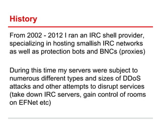 History
From 2002 - 2012 I ran an IRC shell provider,
specializing in hosting smallish IRC networks
as well as protection bots and BNCs (proxies)
During this time my servers were subject to
numerous different types and sizes of DDoS
attacks and other attempts to disrupt services
(take down IRC servers, gain control of rooms
on EFNet etc)
 