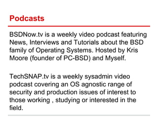 Podcasts
BSDNow.tv is a weekly video podcast featuring
News, Interviews and Tutorials about the BSD
family of Operating Systems. Hosted by Kris
Moore (founder of PC-BSD) and Myself.
TechSNAP.tv is a weekly sysadmin video
podcast covering an OS agnostic range of
security and production issues of interest to
those working , studying or interested in the
field.
 