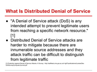 What Is Distributed Denial of Service
● "A Denial of Service attack (DoS) is any
intended attempt to prevent legitimate users
from reaching a specific network resource."
[1]
● Distributed Denial of Service attacks are
harder to mitigate because there are
innumerable source addresses and they
attack traffic can be difficult to distinguish
from legitimate traffic
[1] Protection against Denial of Service Attacks: A Survey - http://staffweb.cms.gre.ac.uk/~lg47/publications/LoukasOke-
DoSSurveyComputerJournal.pdf
 