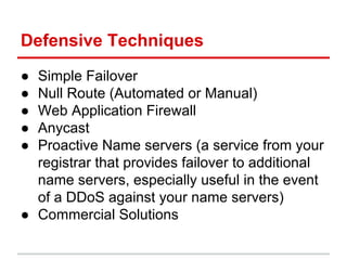 Defensive Techniques
● Simple Failover
● Null Route (Automated or Manual)
● Web Application Firewall
● Anycast
● Proactive Name servers (a service from your
registrar that provides failover to additional
name servers, especially useful in the event
of a DDoS against your name servers)
● Commercial Solutions
 