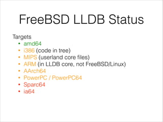 FreeBSD LLDB Status
Targets
• amd64
• i386 (code in tree)
• MIPS (userland core ﬁles)
• ARM (in LLDB core, not FreeBSD/Linux)
• AArch64
• PowerPC / PowerPC64
• Sparc64
• ia64 
 