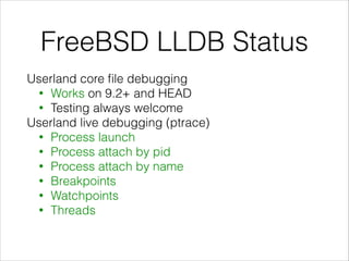 FreeBSD LLDB Status
Userland core ﬁle debugging
• Works on 9.2+ and HEAD
• Testing always welcome
Userland live debugging (ptrace)
• Process launch
• Process attach by pid
• Process attach by name
• Breakpoints
• Watchpoints
• Threads
 