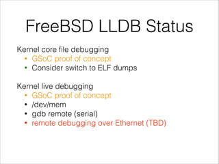 FreeBSD LLDB Status
Kernel core ﬁle debugging
• GSoC proof of concept
• Consider switch to ELF dumps
!
Kernel live debugging
• GSoC proof of concept
• /dev/mem
• gdb remote (serial)
• remote debugging over Ethernet (TBD)
!
 