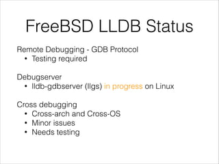 FreeBSD LLDB Status
Remote Debugging - GDB Protocol
• Testing required
!
Debugserver
• lldb-gdbserver (llgs) in progress on Linux
!
Cross debugging
• Cross-arch and Cross-OS
• Minor issues
• Needs testing
 