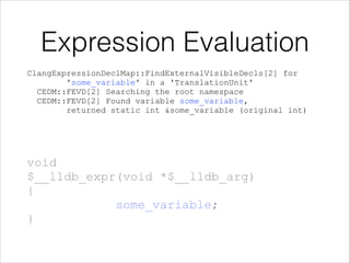  
 
 
 
 
 
void 
$__lldb_expr(void *$__lldb_arg) 
{ 
some_variable; 
}
Expression Evaluation
ClangExpressionDeclMap::FindExternalVisibleDecls[2] for 
'some_variable' in a 'TranslationUnit' 
CEDM::FEVD[2] Searching the root namespace 
CEDM::FEVD[2] Found variable some_variable, 
returned static int &some_variable (original int)
 