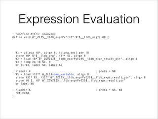 Expression Evaluation
; Function Attrs: nounwind 
define void @"_Z12$__lldb_exprPv"(i8* %"$__lldb_arg") #0 { 
 
 
 
 
%1 = alloca i8*, align 8, !clang.decl.ptr !8 
store i8* %"$__lldb_arg", i8** $1, align 8 
%2 = load i8* @"_ZGVZ12$__lldb_exprPvE23$__lldb_expr_result_ptr", align 1 
%3 = icmp eq i8 %2, 0 
br i1 %3, label %4, label %6 
 
; <label>:4 ; preds = %0 
%5 = load i32** @_ZL13some_variable, align 8 
store i32* %5, i32** @"_ZZ12$__lldb_exprPvE23$__lldb_expr_result_ptr", align 8 
store i8 1, i8* @"_ZGVZ12$__lldb_exprPvE23$__lldb_expr_result_ptr" 
br label %6 
 
; <label>:6 ; press = %4, %0 
ret void 
}
 