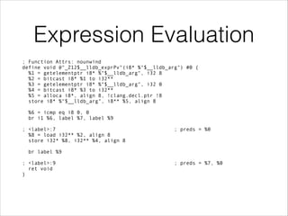 Expression Evaluation
; Function Attrs: nounwind
define void @"_Z12$__lldb_exprPv"(i8* %"$__lldb_arg") #0 {
%1 = getelementptr i8* %"$__lldb_arg", i32 8
%2 = bitcast i8* %1 to i32**
%3 = getelementptr i8* %"$__lldb_arg", i32 0
%4 = bitcast i8* %3 to i32**
%5 = alloca i8*, align 8, !clang.decl.ptr !8
store i8* %"$__lldb_arg", i8** %5, align 8
 
%6 = icmp eq i8 0, 0
br i1 %6, label %7, label %9
!
; <label>:7 ; preds = %0
%8 = load i32** %2, align 8
store i32* %8, i32** %4, align 8
 
br label %9
!
; <label>:9 ; preds = %7, %0
ret void
}
 