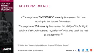 #ICSSecurity Juan Figueras (@JoanFiguerasT) #EUROCACS
IT/OT CONVERGENCE
«The purpose of ENTERPRISE security is to protect ...
