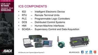#ICSSecurity Juan Figueras (@JoanFiguerasT) #EUROCACS
ICS COMPONENTS
• IED – Intelligent Electronic Device
• RTU – Remote ...