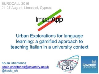Urban Explorations for language
learning: a gamified approach to
teaching Italian in a university context
Koula Charitonos
koula.charitonos@coventry.ac.uk
@koula_ch
EUROCALL 2016
24-27 August, Limassol, Cyprus
 
