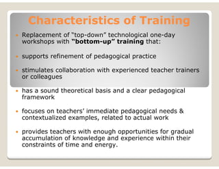 Characteristics of Training
Replacement of “top-down” technological one-day
workshops with “bottom-up” training that:

supports refinement of pedagogical practice

stimulates collaboration with experienced teacher trainers
or colleagues

has a sound theoretical basis and a clear pedagogical
framework

focuses on teachers’ immediate pedagogical needs &
contextualized examples, related to actual work

provides teachers with enough opportunities for gradual
accumulation of knowledge and experience within their
constraints of time and energy.
 
