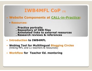 IWB4MFL CoP                    (2)


Website Components at CALL-in-Practice:
- Resources:
     .   Practice portraits
     .   Repository of IWB files
     .   Annotated links to external resources
     .   Research reviews & references

Introduction to IWB4MFL

Weblog Tool for Multilingual Blogging Circles
(linking MFL and L1 teachers & resources)

Workflow for Teacher Ed. mentoring
 