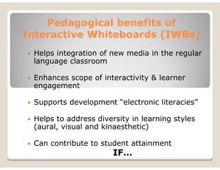 Pedagogical benefits of
Interactive Whiteboards (IWBs)
 Helps integration of new media in the regular
 language classroom

 Enhances scope of interactivity & learner
 engagement

 Supports development “electronic literacies”

 Helps to address diversity in learning styles
 (aural, visual and kinaesthetic)

 Can contribute to student attainment
                       IF…
 