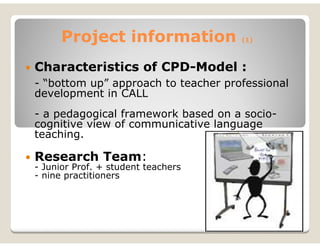 Project information            (1)



Characteristics of CPD-Model :
- “bottom up” approach to teacher professional
development in CALL
- a pedagogical framework based on a socio-
cognitive view of communicative language
teaching.

Research Team:
- Junior Prof. + student teachers
- nine practitioners
 