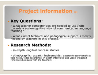 Project information                                (2)




Key Questions:
- What teacher competencies are needed to use IWBs
towards a socio-cognitive view of communicative language
teaching?
- What kind of technical and pedagogical support is mostly
needed by teachers in this process?

Research Methods:
- in-depth longitudinal case studies
- ethnographic research instruments: classroom observations &
field notes, video recordings, in-depth interviews and video-triggered
reflective dialogues with the teachers
 