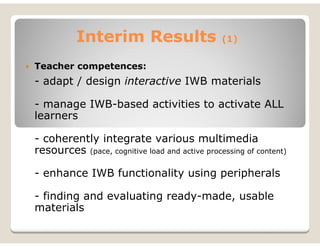 Interim Results                       (1)


Teacher competences:
- adapt / design interactive IWB materials

- manage IWB-based activities to activate ALL
learners

- coherently integrate various multimedia
resources (pace, cognitive load and active processing of content)

- enhance IWB functionality using peripherals

- finding and evaluating ready-made, usable
materials
 