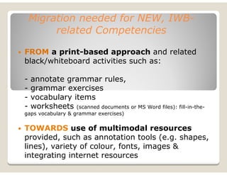 Migration needed for NEW, IWB-
         related Competencies

FROM a print-based approach and related
black/whiteboard activities such as:

-   annotate grammar rules,
-   grammar exercises
-   vocabulary items
-   worksheets (scanned documents or MS Word files): fill-in-the-
gaps vocabulary & grammar exercises)


TOWARDS use of multimodal resources
provided, such as annotation tools (e.g. shapes,
lines), variety of colour, fonts, images &
integrating internet resources
 