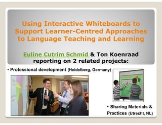 Using Interactive Whiteboards to
   Support Learner-Centred Approaches
    to Language Teaching and Learning

       Euline Cutrim Schmid & Ton Koenraad
          reporting on 2 related projects:
• Professional development (Heidelberg, Germany)




                                              • Sharing Materials &
                                              Practices (Utrecht, NL)
 