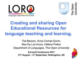 Creating and sharing Open
   Educational Resources for
language teaching and learning.
         Tita Beaven, Anna Comas-Quinn,
         Bea De Los Arcos, Hélène Pulker
   Department of Languages, The Open University
               Eurocall Conference 2011
      31st August – 3rd September, Nottingham, UK
 