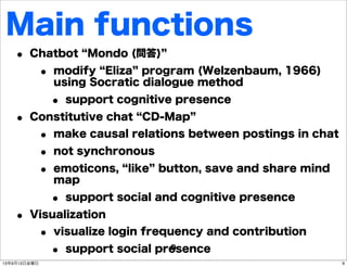 Main functions
• Chatbot Mondo (問答)
• modify Eliza program (Welzenbaum, 1966)
using Socratic dialogue method
• support cognitive presence
• Constitutive chat CD-Map
• make causal relations between postings in chat
• not synchronous
• emoticons, like button, save and share mind
map
• support social and cognitive presence
• Visualization
• visualize login frequency and contribution
• support social presence9
913年9月13日金曜日
 