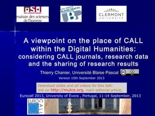 A viewpoint on the place of CALL
within the Digital Humanities:
considering CALL journals, research data
and the sharing of research results
Thierry Chanier, Université Blaise PascalThierry Chanier, Université Blaise Pascal
Eurocall 2013, University of Évora , Portugal, 11-14 September, 2013
Download slides and all videos for this talk:
link on http://mulce.org, main editorial article,
Version 15th September 2013
 