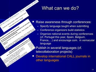 What can we do?What can we do?
 Raise awareness through conferences:Raise awareness through conferences:
– Specify language taught when submittingSpecify language taught when submitting
– Conference organizers build statisticsConference organizers build statistics
– Organize national events during conferencesOrganize national events during conferences
(cf. Portugal this year, Spain, Belgium,(cf. Portugal this year, Spain, Belgium,
France,…) and encourage com. in vernacularFrance,…) and encourage com. in vernacular
languagelanguage
 Publish in several languages (cf.Publish in several languages (cf.
telecollaboration projects)telecollaboration projects)
 Develop international CALL journals inDevelop international CALL journals in
other languagesother languages
1313
 