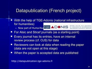 Datapublication (French project)Datapublication (French project)
 With the help of TGE-Adonis (national infrastructureWith the help of TGE-Adonis (national infrastructure
for humanities)for humanities)
– Now part of Huma-NumNow part of Huma-Num
 For Alsic and Sticef journals (as a starting point)For Alsic and Sticef journals (as a starting point)
 Every journal has its entries, have an internalEvery journal has its entries, have an internal
review process (cf. OJS) for datareview process (cf. OJS) for data
 Reviewers can look at data when reading the paperReviewers can look at data when reading the paper
(data are not open at this stage)(data are not open at this stage)
 When the paper is accepted data are publishedWhen the paper is accepted data are published
2828
http://datapublication.tge-adonis.fr
 