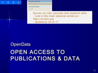 OPEN ACCESS TOOPEN ACCESS TO
PUBLICATIONS & DATAPUBLICATIONS & DATA
OpenDataOpenData
7575
1 2 3 4
Survey on CALL journals and research data :
- Link in the main editorial article on :
http://mulce.org
- Questions 10 to 17
 
