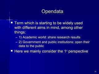OpendataOpendata
 Term which is starting to be widely usedTerm which is starting to be widely used
with different aims in mind, among otherwith different aims in mind, among other
things:things:
– 1) Academic world: share research results1) Academic world: share research results
– 2) Government and public institutions: open their2) Government and public institutions: open their
data to the publicdata to the public
 Here we mainly consider the 1Here we mainly consider the 1stst
perspectiveperspective
8181
 