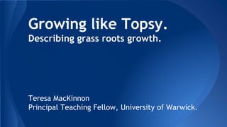 Growing like Topsy.
Describing grass roots growth.
Teresa MacKinnon
Principal Teaching Fellow, University of Warwick.
 
