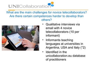What are the main challenges for novice telecollaborators?
Are there certain competences harder to develop than
others?
• Qualitative interviews via
email with 4 novice
telecollaborators (10 per
informant)
• Informants teaching
languages at universities in
Argentina, USA and Italy (*2)
• Identified in the
unicollaboration.eu database
of practitioners
 