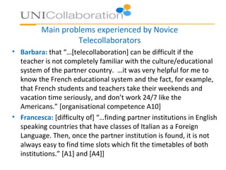 Main problems experienced by Novice
Telecollaborators
• Barbara: that “…[telecollaboration] can be difficult if the
teacher is not completely familiar with the culture/educational
system of the partner country. …it was very helpful for me to
know the French educational system and the fact, for example,
that French students and teachers take their weekends and
vacation time seriously, and don’t work 24/7 like the
Americans.” [organisational competence A10]
• Francesca: [difficulty of] “…finding partner institutions in English
speaking countries that have classes of Italian as a Foreign
Language. Then, once the partner institution is found, it is not
always easy to find time slots which fit the timetables of both
institutions.” [A1] and [A4]]
 