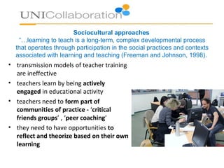 Sociocultural approaches
“…learning to teach is a long-term, complex developmental process
that operates through participation in the social practices and contexts
associated with learning and teaching (Freeman and Johnson, 1998).
• transmission models of teacher training
are ineffective
• teachers learn by being actively
engaged in educational activity
• teachers need to form part of
communities of practice - ‘critical
friends groups’ , ‘peer coaching’
• they need to have opportunities to
reflect and theorize based on their own
learning
 