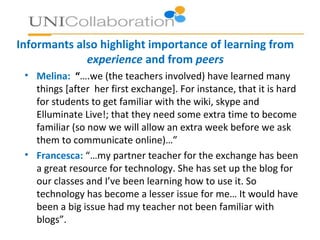 Informants also highlight importance of learning from
experience and from peers
• Melina: “….we (the teachers involved) have learned many
things [after her first exchange]. For instance, that it is hard
for students to get familiar with the wiki, skype and
Elluminate Live!; that they need some extra time to become
familiar (so now we will allow an extra week before we ask
them to communicate online)…”
• Francesca: “…my partner teacher for the exchange has been
a great resource for technology. She has set up the blog for
our classes and I’ve been learning how to use it. So
technology has become a lesser issue for me… It would have
been a big issue had my teacher not been familiar with
blogs”.
 