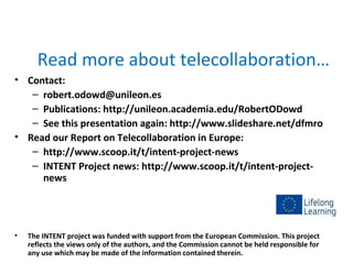 Read more about telecollaboration…
• Contact:
– robert.odowd@unileon.es
– Publications: http://unileon.academia.edu/RobertODowd
– See this presentation again: http://www.slideshare.net/dfmro
• Read our Report on Telecollaboration in Europe:
– http://www.scoop.it/t/intent-project-news
– INTENT Project news: http://www.scoop.it/t/intent-project-
news
• The INTENT project was funded with support from the European Commission. This project
reflects the views only of the authors, and the Commission cannot be held responsible for
any use which may be made of the information contained therein.
 