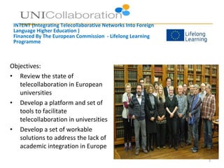 INTENT (Integrating Telecollaborative Networks Into Foreign
Language Higher Education )
Financed By The European Commission - Lifelong Learning
Programme
Objectives:
• Review the state of
telecollaboration in European
universities
• Develop a platform and set of
tools to facilitate
telecollaboration in universities
• Develop a set of workable
solutions to address the lack of
academic integration in Europe
3
 