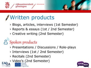 talencentrum 
Written products 
› Blogs, articles, interviews (1st Semester) 
› Reports & essays (1st / 2nd Semester) 
› Creative writing (2nd Semester) 
Spoken products 
› Presentations / Discussions / Role-plays 
› Interviews (1st / 2nd Semester) 
› Recitals (2nd Semester) 
› Video’s (2nd Semester) 
 