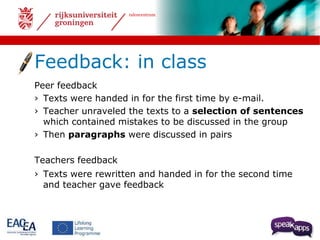 talencentrum 
Feedback: in class 
Peer feedback 
› Texts were handed in for the first time by e-mail. 
› Teacher unraveled the texts to a selection of sentences 
which contained mistakes to be discussed in the group 
› Then paragraphs were discussed in pairs 
Teachers feedback 
› Texts were rewritten and handed in for the second time 
and teacher gave feedback 
 