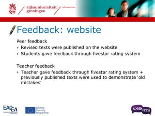 talencentrum 
Feedback: website 
Peer feedback 
› Revised texts were published on the website 
› Students gave feedback through fivestar rating system 
Teacher feedback 
› Teacher gave feedback through fivestar rating system + 
previously published texts were used to demonstrate ‘old 
mistakes’ 
 