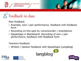talencentrum 
Feedback: in class 
Peer feedback 
› Example, own / pair performance, feedback with feedback 
form 
› Recording on-the-spot by voicerecorder / smartphone 
› SpeakApps in Blackboard: Recording of own / pair 
performance, feedback with feedback form 
Teachers feedback 
› Written / Spoken feedback with SpeakApps (Langblog) 
 