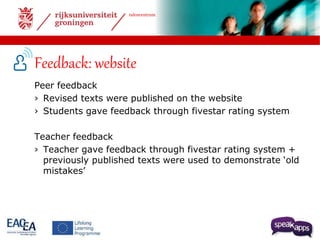 talencentrum 
Feedback: website 
Peer feedback 
› Revised texts were published on the website 
› Students gave feedback through fivestar rating system 
Teacher feedback 
› Teacher gave feedback through fivestar rating system + 
previously published texts were used to demonstrate ‘old 
mistakes’ 
 