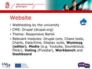 talencentrum 
Website 
› Webhosting by the university 
› CMS: Drupal (drupal.org) 
› Theme: Responsive Bartik 
› Relevant modules: Drupal core, Chaos tools, 
Charts, Date/time, Display suite, Wysiwyg 
(editor), Media (e.g. Youtube, Soundcloud, 
Flickr), Voting (Fivestar), Workbench and 
Dashboard 
 