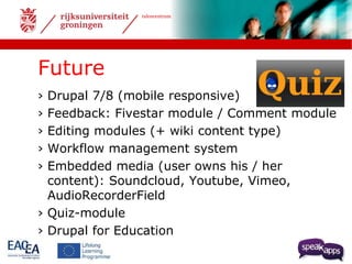 talencentrum 
Future 
› Drupal 7/8 (mobile responsive) 
› Feedback: Fivestar module / Comment module 
› Editing modules (+ wiki content type) 
› Workflow management system 
› Embedded media (user owns his / her 
content): Soundcloud, Youtube, Vimeo, 
AudioRecorderField 
› Quiz-module 
› Drupal for Education 
 